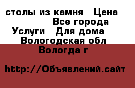 столы из камня › Цена ­ 55 000 - Все города Услуги » Для дома   . Вологодская обл.,Вологда г.